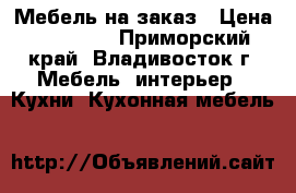 Мебель на заказ › Цена ­ 10 000 - Приморский край, Владивосток г. Мебель, интерьер » Кухни. Кухонная мебель   